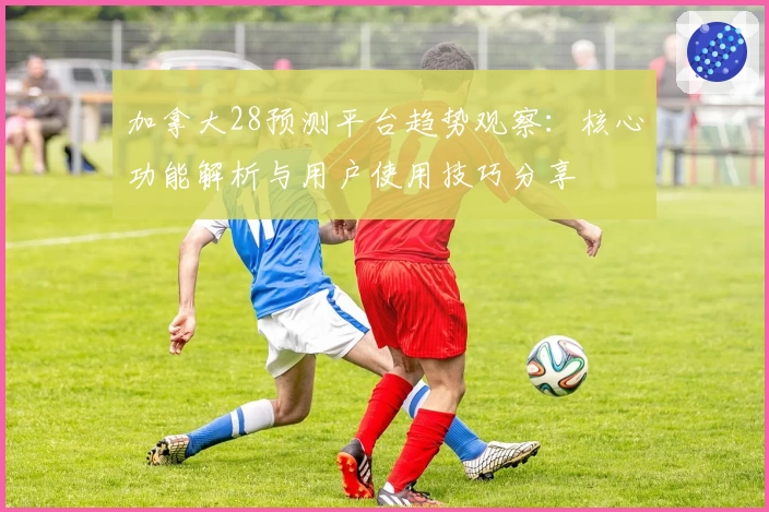 加拿大28预测平台趋势观察：核心功能解析与用户使用技巧分享