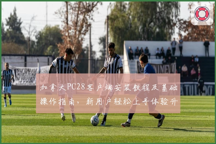 加拿大PC28客户端安装教程及基础操作指南，新用户轻松上手体验升级使用感受